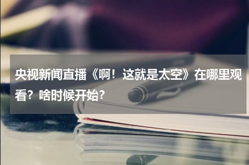 央视新闻直播《啊！这就是太空》在哪里观看？啥时候开始？