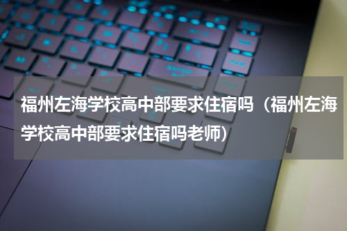 福州左海学校高中部要求住宿吗（福州左海学校高中部要求住宿吗老师）