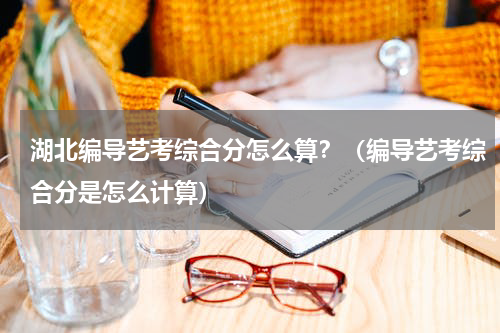 湖北编导艺考综合分怎么算？（编导艺考综合分是怎么计算）