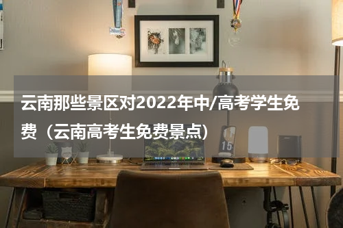 云南那些景区对2022年中/高考学生免费（云南高考生免费景点）