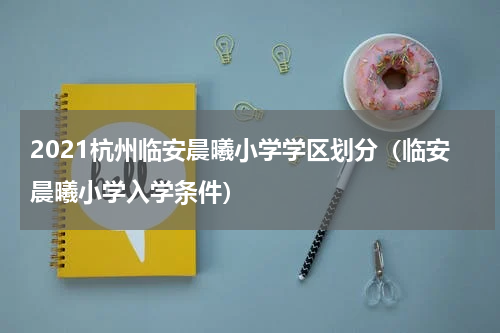 2021杭州临安晨曦小学学区划分（临安晨曦小学入学条件）