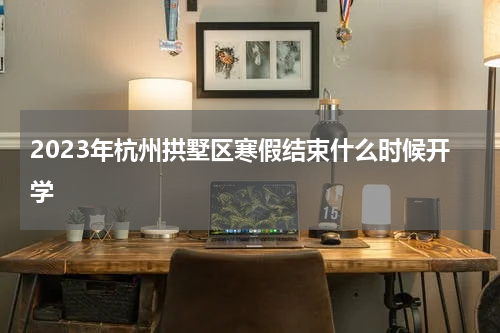2023年杭州拱墅区寒假结束什么时候开学