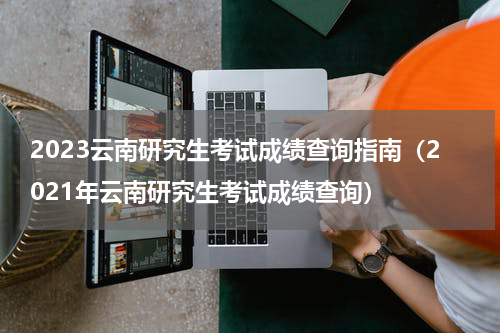 2023云南研究生考试成绩查询指南（2021年云南研究生考试成绩查询）