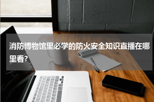 消防博物馆里必学的防火安全知识直播在哪里看？