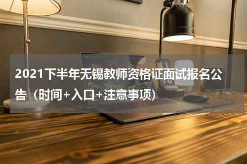 2021下半年无锡教师资格证面试报名公告（时间+入口+注意事项）