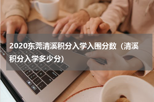 2020东莞清溪积分入学入围分数（清溪积分入学多少分）