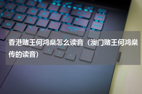 香港赌王何鸿燊怎么读音（澳门赌王何鸿燊传的读音）