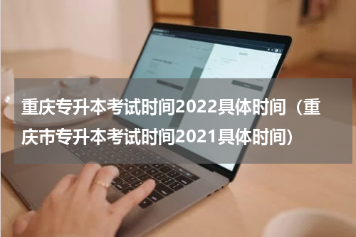 重庆专升本考试时间2022具体时间（重庆市专升本考试时间2021具体时间）