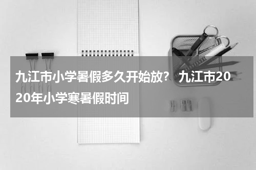 九江市小学暑假多久开始放？ 九江市2020年小学寒暑假时间