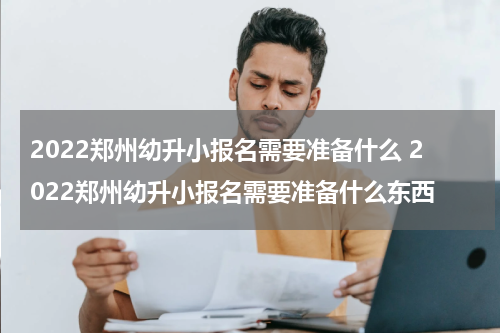 2022郑州幼升小报名需要准备什么 2022郑州幼升小报名需要准备什么东西