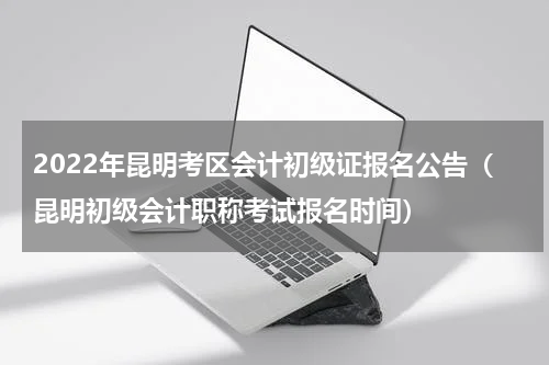 2022年昆明考区会计初级证报名公告（昆明初级会计职称考试报名时间）