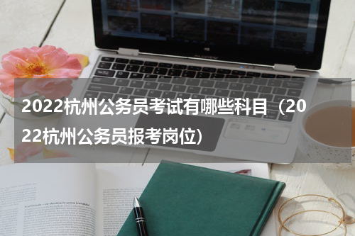 2022杭州公务员考试有哪些科目（2022杭州公务员报考岗位）
