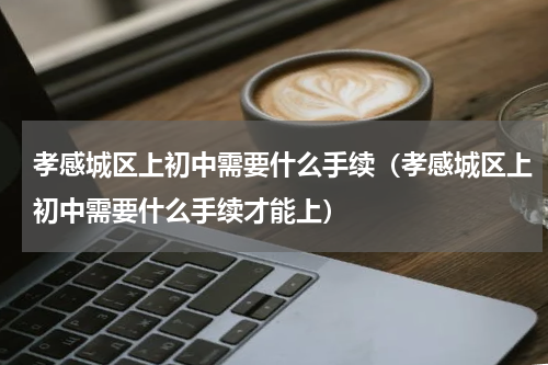 孝感城区上初中需要什么手续（孝感城区上初中需要什么手续才能上）