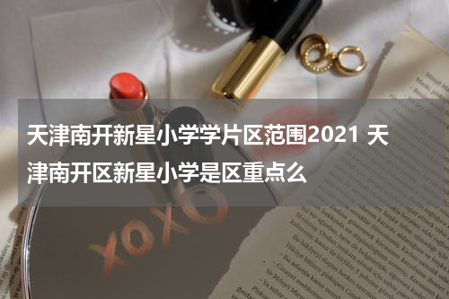 天津南开新星小学学片区范围2021 天津南开区新星小学是区重点么