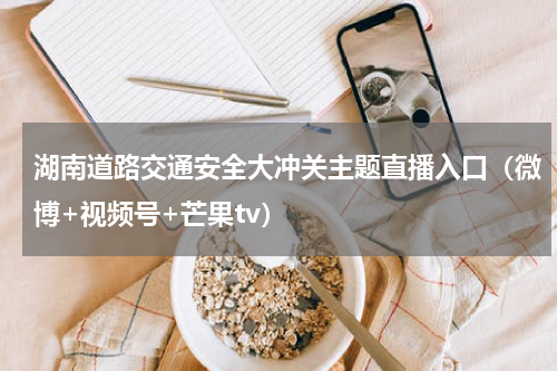 湖南道路交通安全大冲关主题直播入口（微博+视频号+芒果tv）