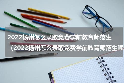 2022扬州怎么录取免费学前教育师范生（2022扬州怎么录取免费学前教育师范生呢）