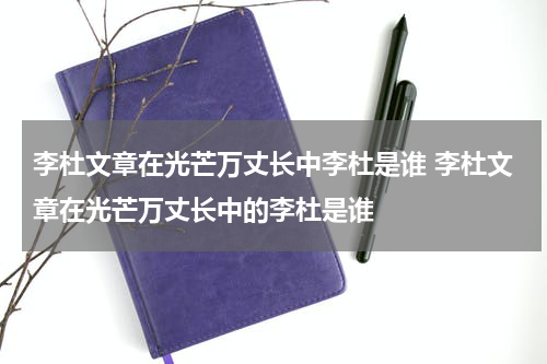 李杜文章在光芒万丈长中李杜是谁 李杜文章在光芒万丈长中的李杜是谁