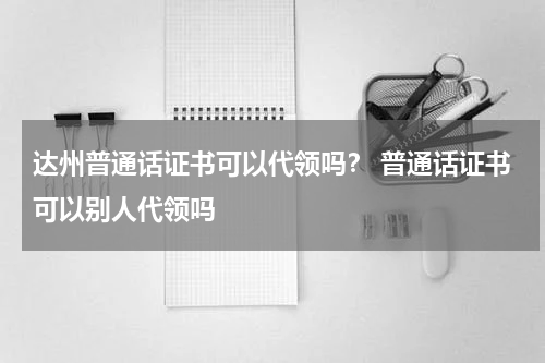 达州普通话证书可以代领吗？ 普通话证书可以别人代领吗