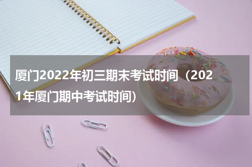 厦门2022年初三期末考试时间（2021年厦门期中考试时间）