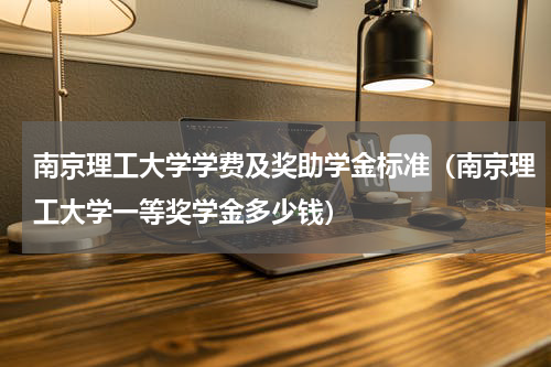 南京理工大学学费及奖助学金标准（南京理工大学一等奖学金多少钱）