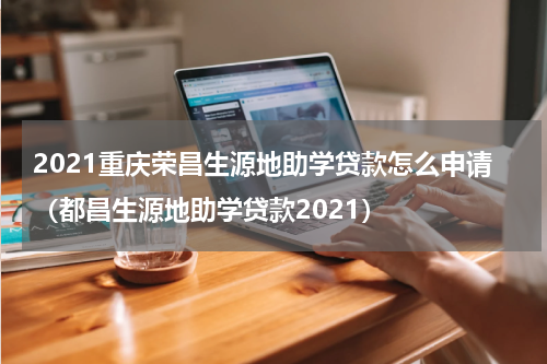 2021重庆荣昌生源地助学贷款怎么申请（都昌生源地助学贷款2021）