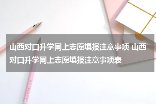 山西对口升学网上志愿填报注意事项 山西对口升学网上志愿填报注意事项表