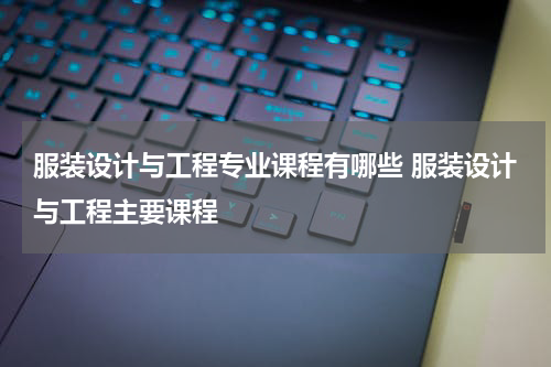 服装设计与工程专业课程有哪些 服装设计与工程主要课程