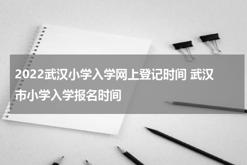2022武汉小学入学网上登记时间 武汉市小学入学报名时间
