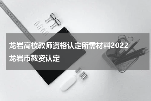 龙岩高校教师资格认定所需材料2022 龙岩市教资认定