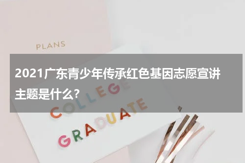 2021广东青少年传承红色基因志愿宣讲主题是什么？