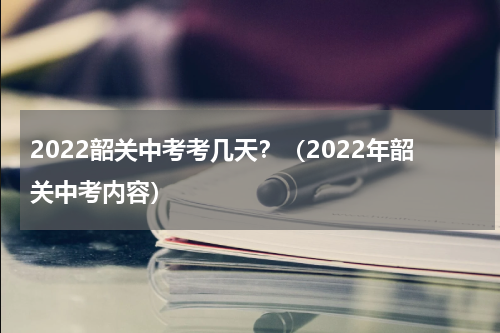 2022韶关中考考几天？（2022年韶关中考内容）