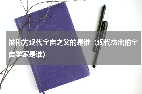 被称为现代宇宙之父的是谁（现代杰出的宇宙学家是谁）