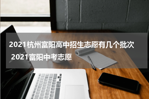 2021杭州富阳高中招生志愿有几个批次 2021富阳中考志愿