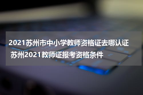 2021苏州市中小学教师资格证去哪认证 苏州2021教师证报考资格条件