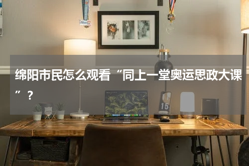 绵阳市民怎么观看“同上一堂奥运思政大课”？