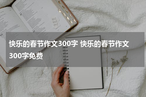 快乐的春节作文300字 快乐的春节作文300字免费
