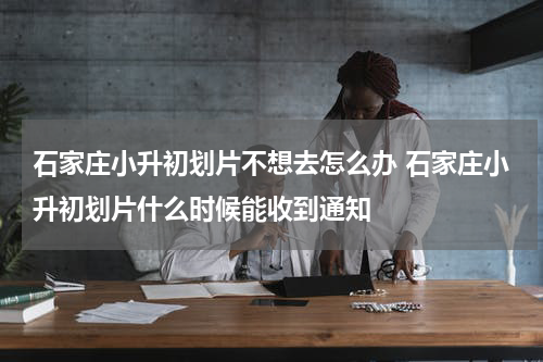 石家庄小升初划片不想去怎么办 石家庄小升初划片什么时候能收到通知