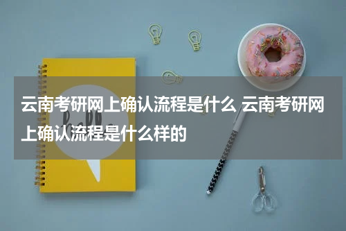 云南考研网上确认流程是什么 云南考研网上确认流程是什么样的