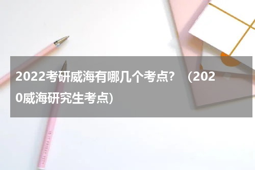 2022考研威海有哪几个考点？（2020威海研究生考点）