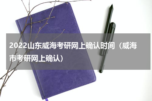 2022山东威海考研网上确认时间（威海市考研网上确认）