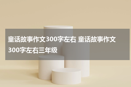 童话故事作文300字左右 童话故事作文300字左右三年级