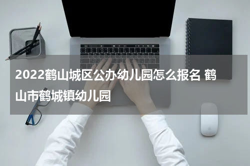 2022鹤山城区公办幼儿园怎么报名 鹤山市鹤城镇幼儿园