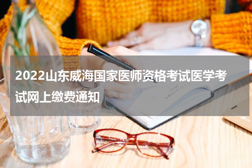 2022山东威海国家医师资格考试医学考试网上缴费通知