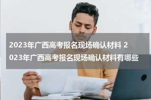 2023年广西高考报名现场确认材料 2023年广西高考报名现场确认材料有哪些