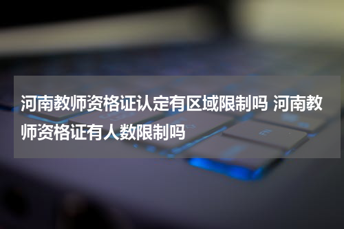 河南教师资格证认定有区域限制吗 河南教师资格证有人数限制吗