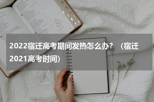 2022宿迁高考期间发热怎么办？（宿迁2021高考时间）