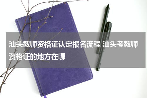 汕头教师资格证认定报名流程 汕头考教师资格证的地方在哪