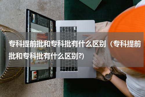 专科提前批和专科批有什么区别（专科提前批和专科批有什么区别?）