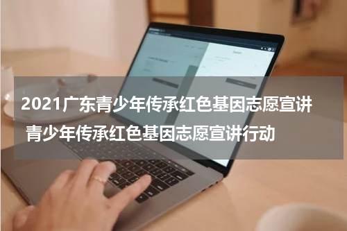 2021广东青少年传承红色基因志愿宣讲 青少年传承红色基因志愿宣讲行动