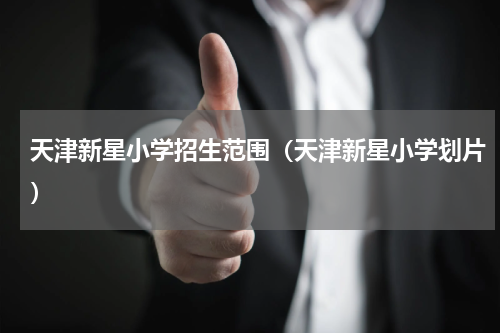天津新星小学招生范围（天津新星小学划片）